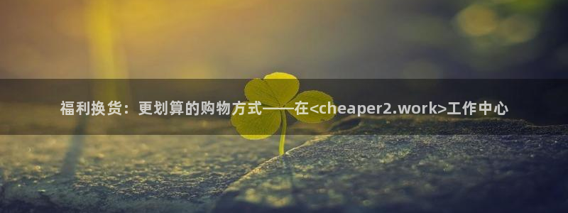 漫蛙漫画下载链接入口：福利换货：更划算的购物方式——在<cheaper2.work>工作中心